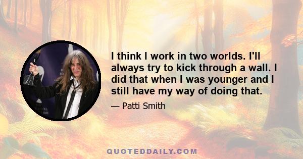 I think I work in two worlds. I'll always try to kick through a wall. I did that when I was younger and I still have my way of doing that.