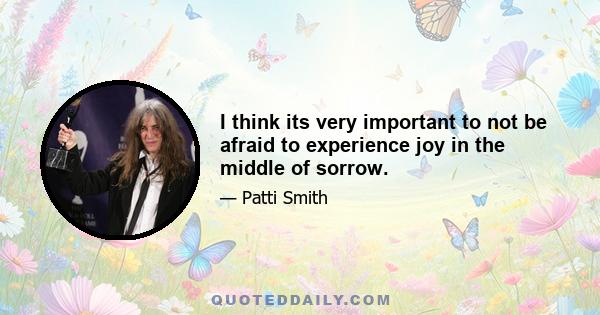 I think its very important to not be afraid to experience joy in the middle of sorrow.