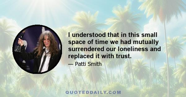 I understood that in this small space of time we had mutually surrendered our loneliness and replaced it with trust.