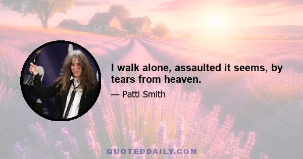 I walk alone, assaulted it seems, by tears from heaven.