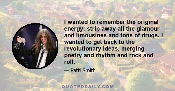 I wanted to remember the original energy; strip away all the glamour and limousines and tons of drugs. I wanted to get back to the revolutionary ideas, merging poetry and rhythm and rock and roll.