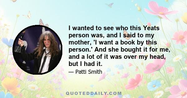 I wanted to see who this Yeats person was, and I said to my mother, 'I want a book by this person.' And she bought it for me, and a lot of it was over my head, but I had it.