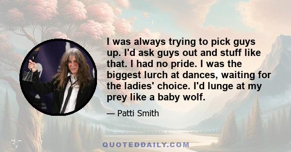 I was always trying to pick guys up. I'd ask guys out and stuff like that. I had no pride. I was the biggest lurch at dances, waiting for the ladies' choice. I'd lunge at my prey like a baby wolf.