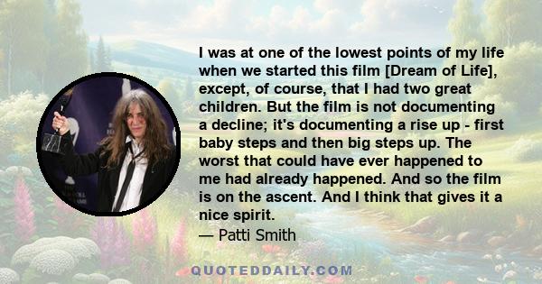 I was at one of the lowest points of my life when we started this film [Dream of Life], except, of course, that I had two great children. But the film is not documenting a decline; it's documenting a rise up - first