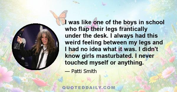 I was like one of the boys in school who flap their legs frantically under the desk. I always had this weird feeling between my legs and I had no idea what it was. I didn't know girls masturbated. I never touched myself 