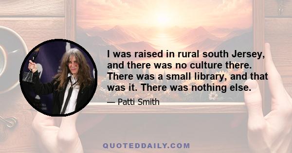 I was raised in rural south Jersey, and there was no culture there. There was a small library, and that was it. There was nothing else.