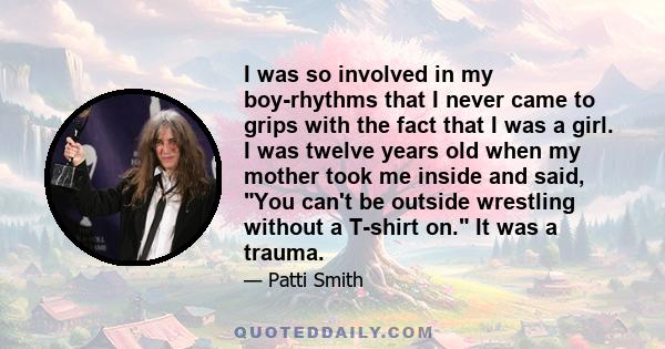 I was so involved in my boy-rhythms that I never came to grips with the fact that I was a girl. I was twelve years old when my mother took me inside and said, You can't be outside wrestling without a T-shirt on. It was