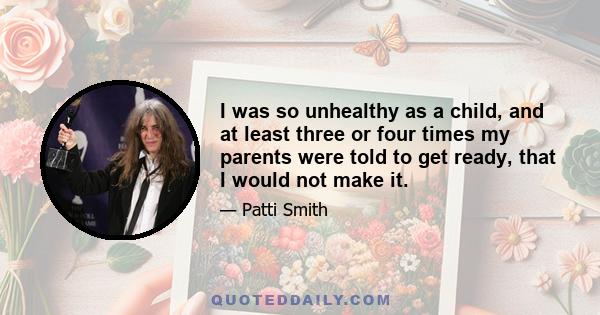 I was so unhealthy as a child, and at least three or four times my parents were told to get ready, that I would not make it.