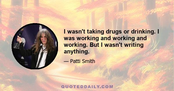 I wasn't taking drugs or drinking. I was working and working and working. But I wasn't writing anything.