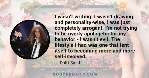 I wasn't writing, I wasn't drawing, and personality-wise, I was just completely arrogant. I'm not trying to be overly apologetic for my behavior - I wasn't evil. The lifestyle I had was one that lent itself to becoming