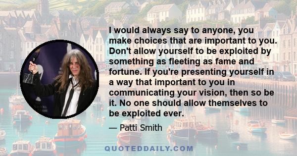 I would always say to anyone, you make choices that are important to you. Don't allow yourself to be exploited by something as fleeting as fame and fortune. If you're presenting yourself in a way that important to you