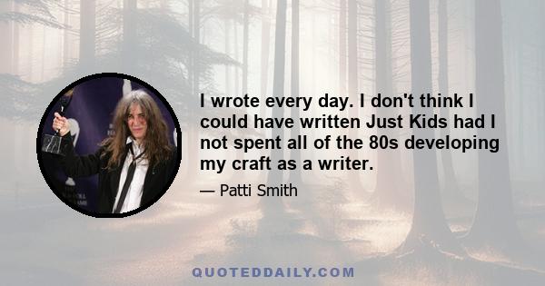 I wrote every day. I don't think I could have written Just Kids had I not spent all of the 80s developing my craft as a writer.