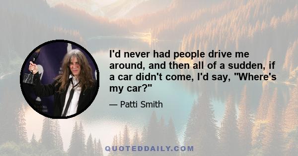 I'd never had people drive me around, and then all of a sudden, if a car didn't come, I'd say, Where's my car?