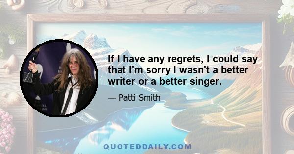 If I have any regrets, I could say that I'm sorry I wasn't a better writer or a better singer.