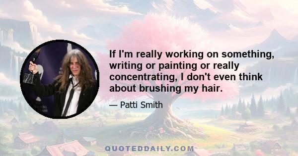 If I'm really working on something, writing or painting or really concentrating, I don't even think about brushing my hair.