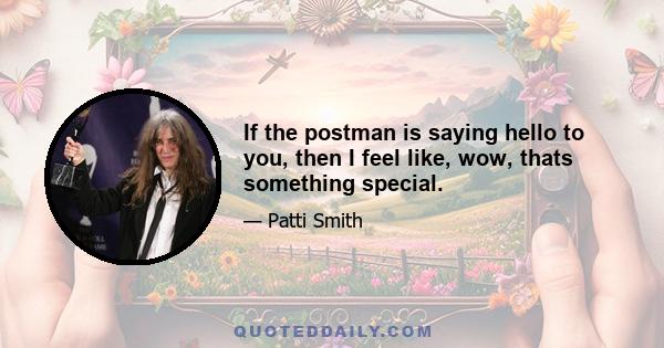 If the postman is saying hello to you, then I feel like, wow, thats something special.