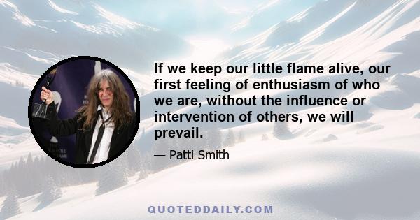 If we keep our little flame alive, our first feeling of enthusiasm of who we are, without the influence or intervention of others, we will prevail.