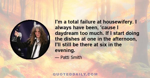 I'm a total failure at housewifery. I always have been, 'cause I daydream too much. If I start doing the dishes at one in the afternoon, I'll still be there at six in the evening.