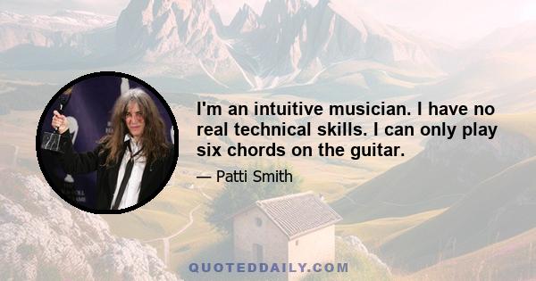 I'm an intuitive musician. I have no real technical skills. I can only play six chords on the guitar.