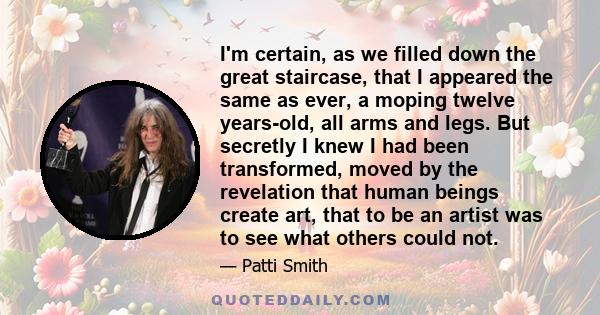 I'm certain, as we filled down the great staircase, that I appeared the same as ever, a moping twelve years-old, all arms and legs. But secretly I knew I had been transformed, moved by the revelation that human beings