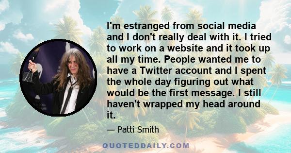 I'm estranged from social media and I don't really deal with it. I tried to work on a website and it took up all my time. People wanted me to have a Twitter account and I spent the whole day figuring out what would be