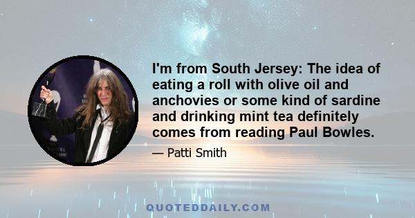 I'm from South Jersey: The idea of eating a roll with olive oil and anchovies or some kind of sardine and drinking mint tea definitely comes from reading Paul Bowles.