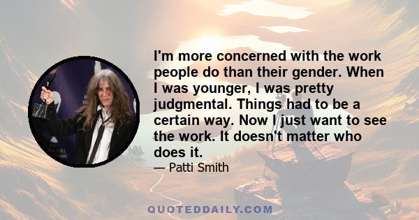 I'm more concerned with the work people do than their gender. When I was younger, I was pretty judgmental. Things had to be a certain way. Now I just want to see the work. It doesn't matter who does it.