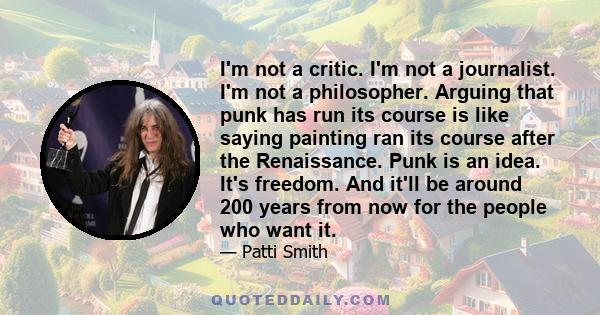 I'm not a critic. I'm not a journalist. I'm not a philosopher. Arguing that punk has run its course is like saying painting ran its course after the Renaissance. Punk is an idea. It's freedom. And it'll be around 200