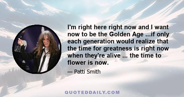 I'm right here right now and I want now to be the Golden Age ...if only each generation would realize that the time for greatness is right now when they're alive ... the time to flower is now.