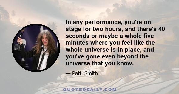 In any performance, you're on stage for two hours, and there's 40 seconds or maybe a whole five minutes where you feel like the whole universe is in place, and you've gone even beyond the universe that you know.