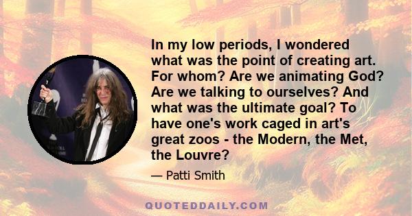 In my low periods, I wondered what was the point of creating art. For whom? Are we animating God? Are we talking to ourselves? And what was the ultimate goal? To have one's work caged in art's great zoos - the Modern,