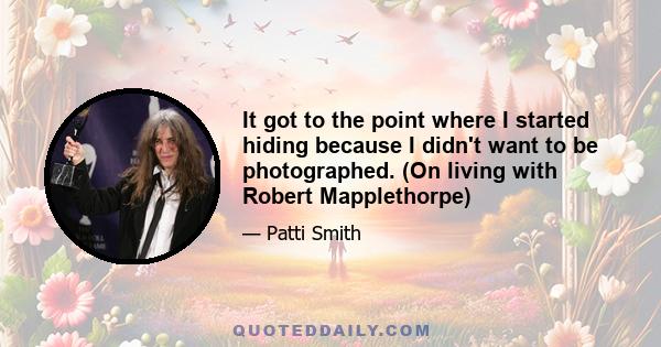 It got to the point where I started hiding because I didn't want to be photographed. (On living with Robert Mapplethorpe)