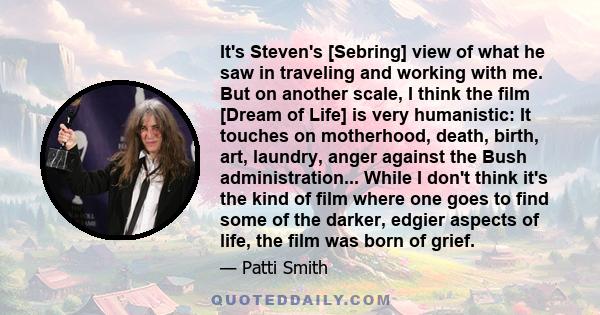 It's Steven's [Sebring] view of what he saw in traveling and working with me. But on another scale, I think the film [Dream of Life] is very humanistic: It touches on motherhood, death, birth, art, laundry, anger