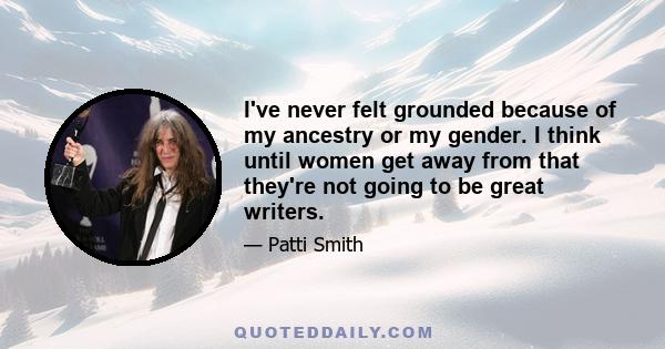 I've never felt grounded because of my ancestry or my gender. I think until women get away from that they're not going to be great writers.