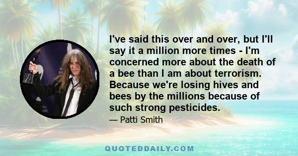 I've said this over and over, but I'll say it a million more times - I'm concerned more about the death of a bee than I am about terrorism. Because we're losing hives and bees by the millions because of such strong