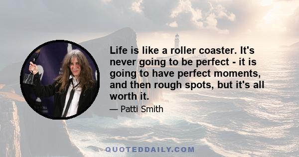 Life is like a roller coaster. It's never going to be perfect - it is going to have perfect moments, and then rough spots, but it's all worth it.