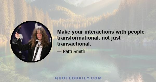 Make your interactions with people transformational, not just transactional.