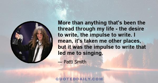 More than anything that's been the thread through my life - the desire to write, the impulse to write. I mean, it's taken me other places, but it was the impulse to write that led me to singing.