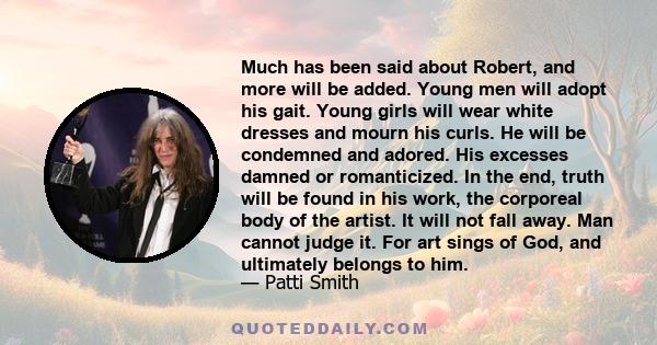 Much has been said about Robert, and more will be added. Young men will adopt his gait. Young girls will wear white dresses and mourn his curls. He will be condemned and adored. His excesses damned or romanticized. In