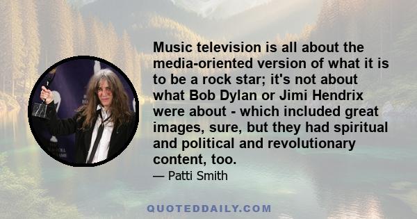 Music television is all about the media-oriented version of what it is to be a rock star; it's not about what Bob Dylan or Jimi Hendrix were about - which included great images, sure, but they had spiritual and