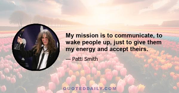 My mission is to communicate, to wake people up, just to give them my energy and accept theirs.