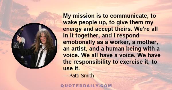 My mission is to communicate, to wake people up, to give them my energy and accept theirs. We're all in it together, and I respond emotionally as a worker, a mother, an artist, and a human being with a voice. We all