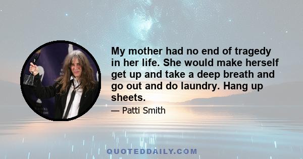 My mother had no end of tragedy in her life. She would make herself get up and take a deep breath and go out and do laundry. Hang up sheets.