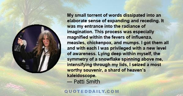 My small torrent of words dissipated into an elaborate sense of expanding and receding. It was my entrance into the radiance of imagination. This process was especially magnified within the fevers of influenza, measles, 