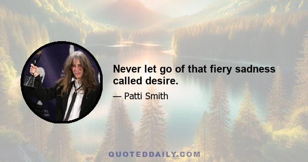 Never let go of that fiery sadness called desire.