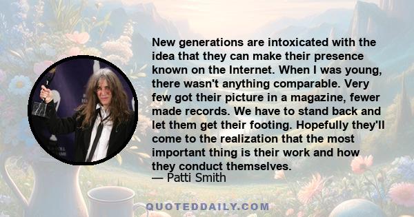 New generations are intoxicated with the idea that they can make their presence known on the Internet. When I was young, there wasn't anything comparable. Very few got their picture in a magazine, fewer made records. We 