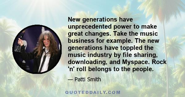 New generations have unprecedented power to make great changes. Take the music business for example. The new generations have toppled the music industry by file sharing, downloading, and Myspace. Rock 'n' roll belongs