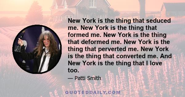 New York is the thing that seduced me. New York is the thing that formed me. New York is the thing that deformed me. New York is the thing that perverted me. New York is the thing that converted me. And New York is the