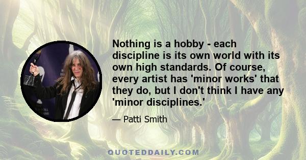 Nothing is a hobby - each discipline is its own world with its own high standards. Of course, every artist has 'minor works' that they do, but I don't think I have any 'minor disciplines.'