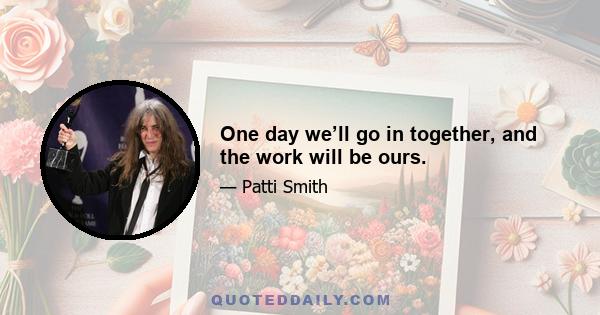 One day we’ll go in together, and the work will be ours.